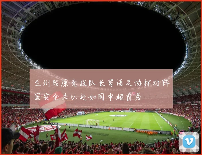 兰州陇原竞技队长寄语足协杯对阵国安全力以赴如同中超首秀