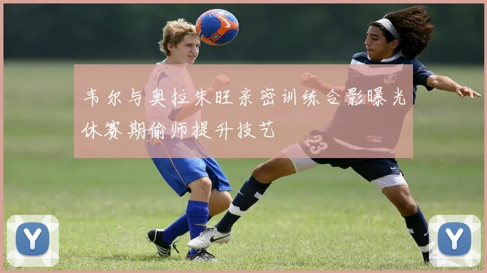 韦尔与奥拉朱旺亲密训练合影曝光休赛期偷师提升技艺