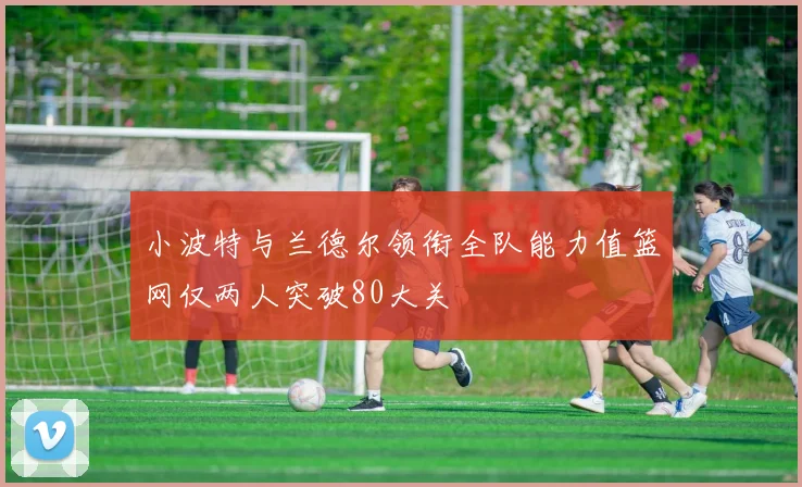 小波特与兰德尔领衔全队能力值篮网仅两人突破80大关
