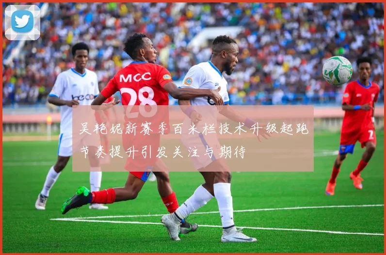 吴艳妮新赛季百米栏技术升级起跑节奏提升引发关注与期待