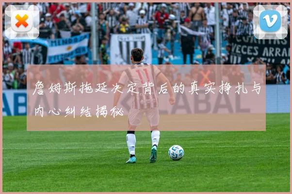 詹姆斯拖延决定背后的真实挣扎与内心纠结揭秘