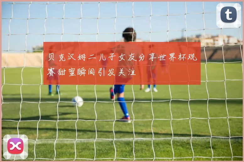 贝克汉姆二儿子女友分享世界杯观赛甜蜜瞬间引发关注
