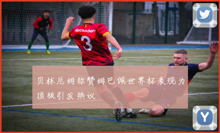 贝林厄姆称赞姆巴佩世界杯表现为顶级引发热议