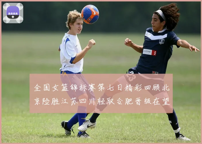 全国女篮锦标赛第七日精彩回顾北京险胜江苏四川轻取合肥晋级在望
