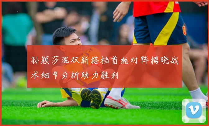 孙颖莎混双新搭档首轮对阵揭晓战术细节分析助力胜利