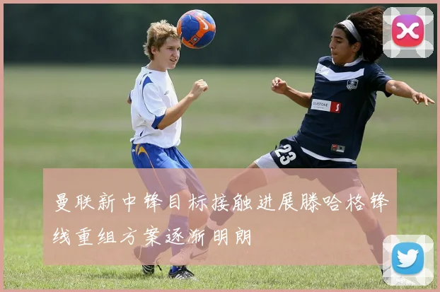 曼联新中锋目标接触进展滕哈格锋线重组方案逐渐明朗